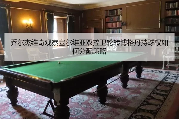 乔尔杰维奇观察塞尔维亚双控卫轮转博格丹持球权如何分配策略