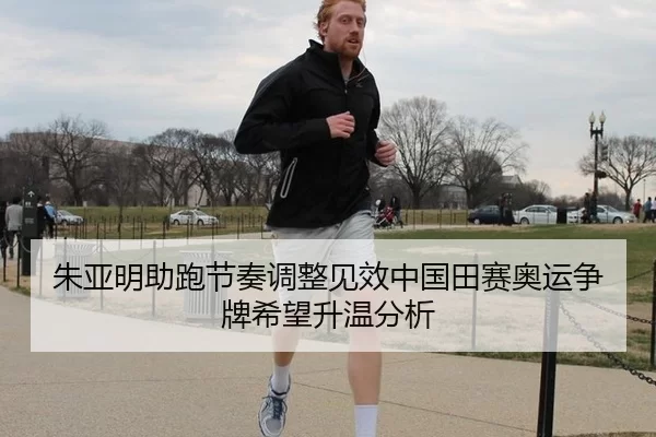 朱亚明助跑节奏调整见效中国田赛奥运争牌希望升温分析